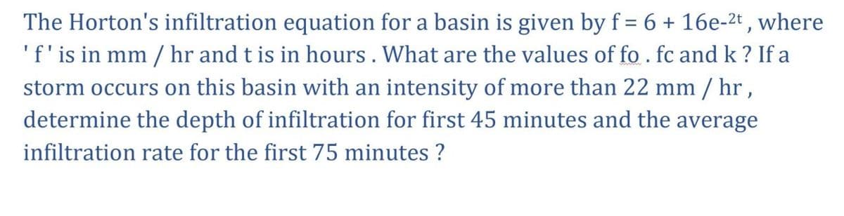 The Horton's infiltration equation for a basin is given by f = 6 + 16e-²t, where
' f' is in mm / hr and t is in hours. What are the values of fo. fc and k? If a
storm occurs on this basin with an intensity of more than 22 mm/hr,
determine the depth of infiltration for first 45 minutes and the average
infiltration rate for the first 75 minutes ?