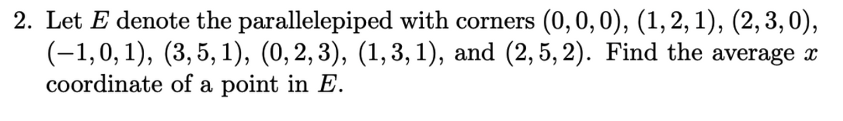 2. Let E denote the parallelepiped with corners (0, 0, 0), (1, 2, 1), (2, 3, 0),
(-1,0,1), (3, 5, 1), (0, 2, 3), (1,3,1), and (2, 5, 2). Find the average x
coordinate of a point in E.