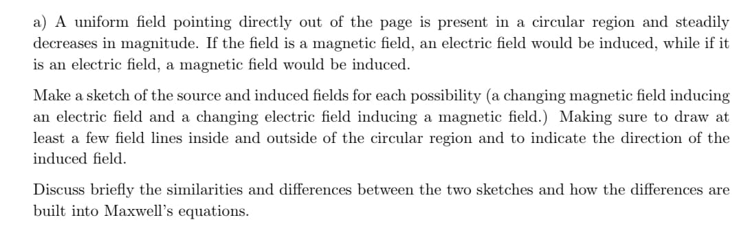 a) A uniform field pointing directly out of the page is present in a circular region and steadily
decreases in magnitude. If the field is a magnetic field, an electric field would be induced, while if it
is an electric field, a magnetic field would be induced.
Make a sketch of the source and induced fields for each possibility (a changing magnetic field inducing
an electric field and a changing electric field inducing a magnetic field.) Making sure to draw at
least a few field lines inside and outside of the circular region and to indicate the direction of the
induced field.
Discuss briefly the similarities and differences between the two sketches and how the differences are
built into Maxwell's equations.