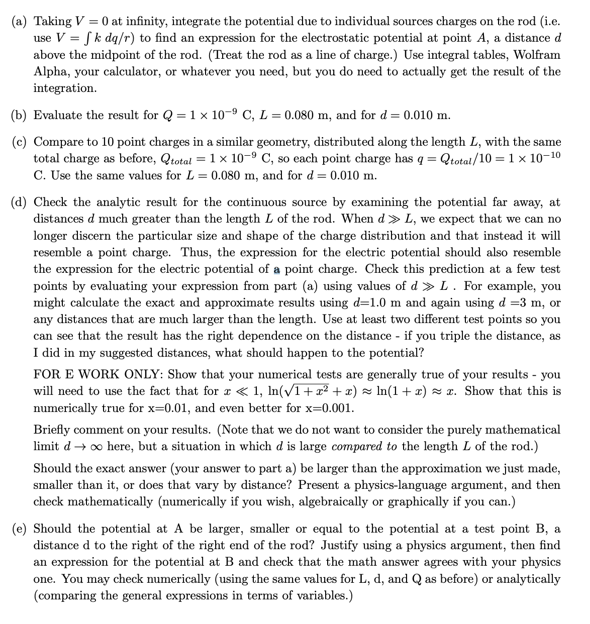 (a) Taking V = 0 at infinity, integrate the potential due to individual sources charges on the rod (i.e.
use V =
fk dq/r) to find an expression for the electrostatic potential at point A, a distance d
above the midpoint of the rod. (Treat the rod as a line of charge.) Use integral tables, Wolfram
Alpha, your calculator, or whatever you need, but you do need to actually get the result of the
integration.
(b) Evaluate the result for Q = 1 × 10-⁹ C, L = 0.080 m, and for d = 0.010 m.
-9
(c) Compare to 10 point charges in a similar geometry, distributed along the length L, with the same
total charge as before, total = 1 × 10-⁹ C, so each point charge has q = Qtotal/10 = 1 × 10-¹0
C. Use the same values for L = 0.080 m, and for d = 0.010 m.
(d) Check the analytic result for the continuous source by examining the potential far away, at
distances d much greater than the length L of the rod. When d » L, we expect that we can no
longer discern the particular size and shape of the charge distribution and that instead it will
resemble a point charge. Thus, the expression for the electric potential should also resemble
the expression for the electric potential of a point charge. Check this prediction at a few test
points by evaluating your expression from part (a) using values of d » L. For example, you
might calculate the exact and approximate results using d=1.0 m and again using d =3 m, or
any distances that are much larger than the length. Use at least two different test points so you
can see that the result has the right dependence on the distance - if you triple the distance, as
I did in my suggested distances, what should happen to the potential?
FOR E WORK ONLY: Show that your numerical tests are generally true of your results you
will need to use the fact that for x < 1, ln(√1 + x² + x) ≈ ln(1 + x) ≈ x. Show that this is
numerically true for x=0.01, and even better for x=0.001.
Briefly comment on your results. (Note that we do not want to consider the purely mathematical
limit d→ ∞ here, but a situation in which d is large compared to the length L of the rod.)
Should the exact answer (your answer to part a) be larger than the approximation we just made,
smaller than it, or does that vary by distance? Present a physics-language argument, and then
check mathematically (numerically if you wish, algebraically or graphically if you can.)
(e) Should the potential at A be larger, smaller or equal to the potential at a test point B, a
distance d to the right of the right end of the rod? Justify using a physics argument, then find
an expression for the potential at B and check that the math answer agrees with your physics
one. You may check numerically (using the same values for L, d, and Q as before) or analytically
(comparing the general expressions in terms of variables.)