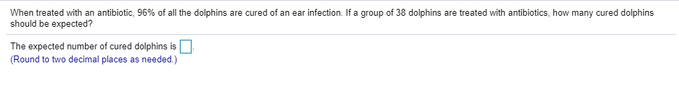 When treated with an antibiotic, 96% of all the dolphins are cured of an ear infection. If a group of 38 dolphins are treated with antibiotics, how many cured dolphins
should be expected?
The expected number of cured dolphins is
(Round to two decimal places as needed.)
