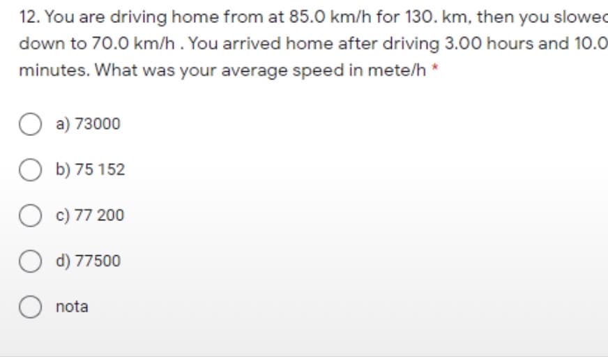 12. You are driving home from at 85.0 km/h for 130. km, then you slowed
down to 70.0 km/h. You arrived home after driving 3.00 hours and 10.0
minutes. What was your average speed in mete/h *
O a) 73000
O b) 75 152
O c) 77 200
O d) 77500
nota
