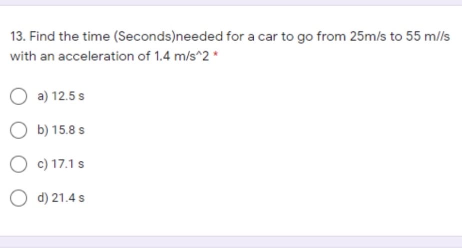 13. Find the time (Seconds)needed for a car to go from 25m/s to 55 m/ls
with an acceleration of 1.4 m/s^2 *
O a) 12.5 s
O b) 15.8 s
O c) 17.1 s
O d) 21.4 s
