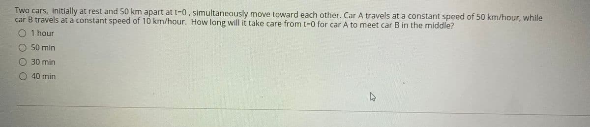 Two cars, initially at rest and 50 km apart at t=0 , simultaneously move toward each other. Car A travels at a constant speed of 50 km/hour, while
car B travels at a constant speed of 10 km/hour. How long will it take care from t-0 for car A to meet car B in the middle?
O 1 hour
50 min
30 min
O 40 min
