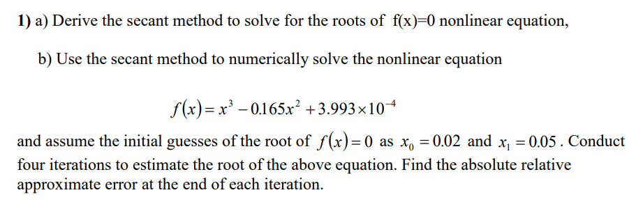 1) a) Derive the secant method to solve for the roots of f(x)=0 nonlinear equation,
b) Use the secant method to numerically solve the nonlinear equation
f(x)= x' – 0.165x² +3.993×10
and assume the initial guesses of the root of f(x)= 0 as x, = 0.02 and x, = 0.05 . Conduct
four iterations to estimate the root of the above equation. Find the absolute relative
approximate error at the end of each iteration.
