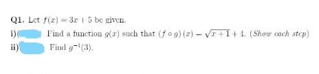 Q1. Let f(x) = 3x | 5 be given.
%3D
Find a function g(x) such that (fog) (x) – Vr +I+ 1. (Show cach step)
Find g-(3).
i)(
ii)
