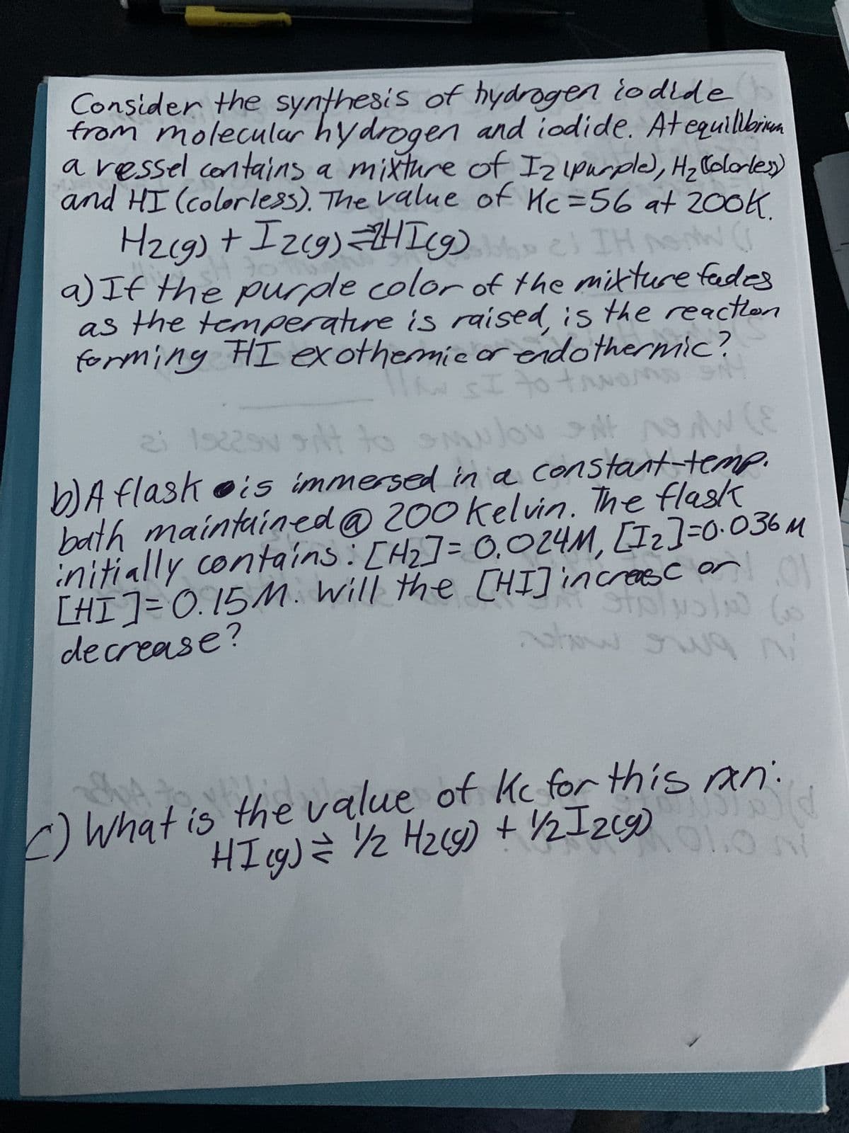 Consider the synthesis of hydrogen iodide
from molecular hydrogen and iodide. At equilibrium
a ressel contains a mixture of I2 (purple), H₂ Colorless)
and HI (colorless). The value of Kc=56 at 200k.
H₂(g)
+ Iz(g)=ZHI(g) e) IH Now (
30
a) If the purple color of the mixture fades
as the temperature is raised is the reaction
forming FI exothermic or endothermic?
llow SI to tavom
IN SI to-
AD 91
23 19225v silt to Sulov NASAW
b) A flask is immersed in a constant-temp.
bath maintained @ 200 kelvin. The flask
initially contains: [H₂] = 0.024M, [1₂]=0.036M
[HI] = 0.15 M. Will the [HI] increase or
decrease?
c)
C)
(E
hat is
632
show
now owa ni
the
value of kc for this ran
bild
HI(g) = 1/2 H₂(g) + 1/2 12 (9) 01. 11
