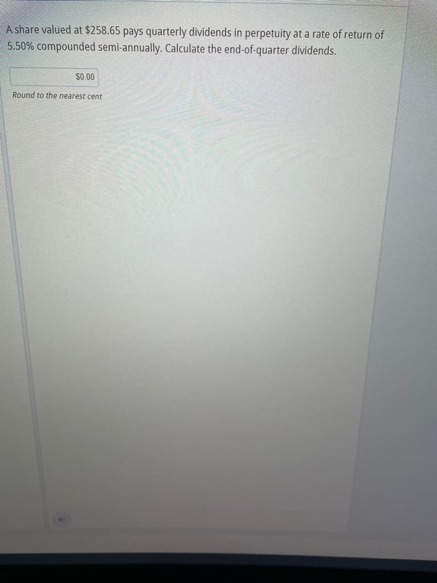 A share valued at $258.65 pays quarterly dividends in perpetuity at a rate of return of
5.50% compounded semi-annually. Calculate the end-of-quarter dividends.
$0.00
Round to the nearest cent