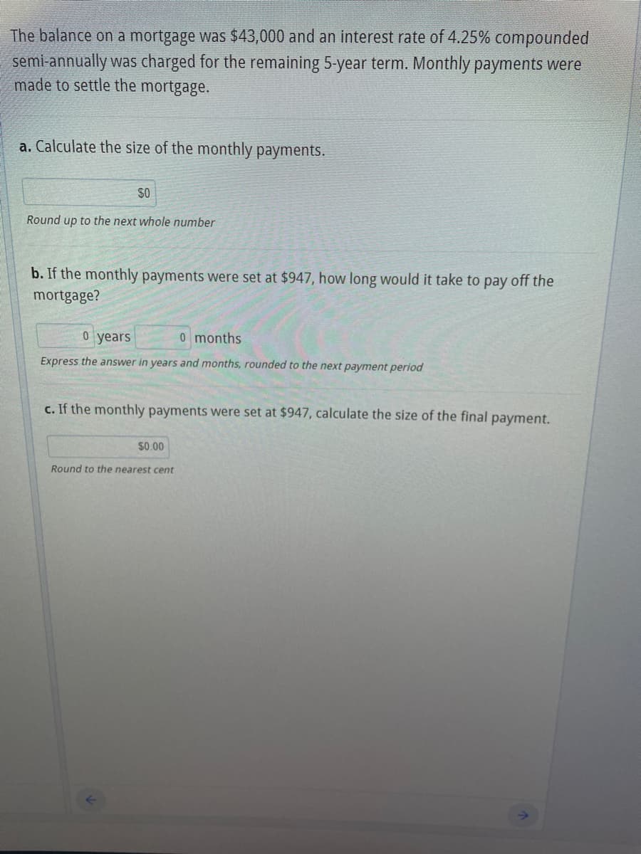 The balance on a mortgage was $43,000 and an interest rate of 4.25% compounded
semi-annually was charged for the remaining 5-year term. Monthly payments were
made to settle the mortgage.
a. Calculate the size of the monthly payments.
$0
Round up to the next whole number
b. If the monthly payments were set at $947, how long would it take to pay off the
mortgage?
0 years
0 months
Express the answer in years and months, rounded to the next payment period
c. If the monthly payments were set at $947, calculate the size of the final payment.
$0.00
Round to the nearest cent