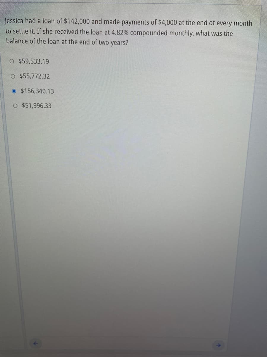 Jessica had a loan of $142,000 and made payments of $4,000 at the end of every month
to settle it. If she received the loan at 4.82% compounded monthly, what was the
balance of the loan at the end of two years?
O $59,533.19
O $55,772.32
$156,340.13
O $51,996.33