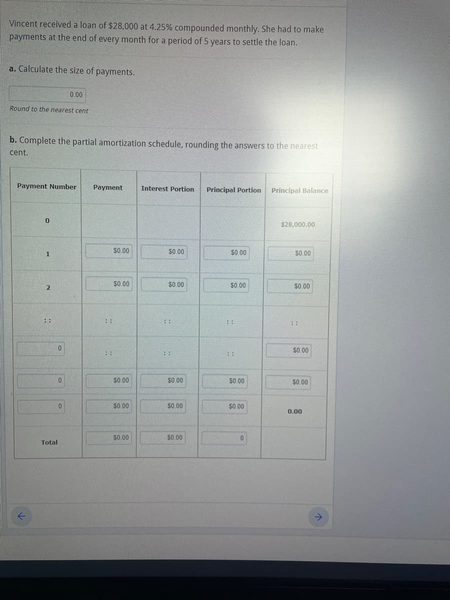 Vincent received a loan of $28,000 at 4.25% compounded monthly. She had to make
payments at the end of every month for a period of 5 years to settle the loan.
a. Calculate the size of payments.
Round to the nearest cent
b. Complete the partial amortization schedule, rounding the answers to the nearest
cent.
Payment Number Payment
K
0
1
2
0
0.00
0
0
Total
::
::
$0.00
$0.00
$0.00
$0.00
$0.00
Interest Portion Principal Portion
$0.00
$0.00
::
::
$0.00
$0.00
$0.00
$0.00
$0.00
$0.00
$0.00
Principal Balance
$28,000.00
$0.00
$0.00
::
$0.00
$0.00
0.00