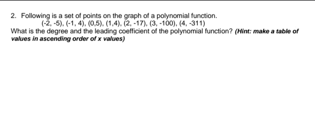 2. Following is a set of points on the graph of a polynomial function.
(-2,-5), (-1, 4), (0,5), (1,4), (2, -17), (3, -100), (4, -311)
What is the degree and the leading coefficient of the polynomial function? (Hint: make a table of
values in ascending order of x values)