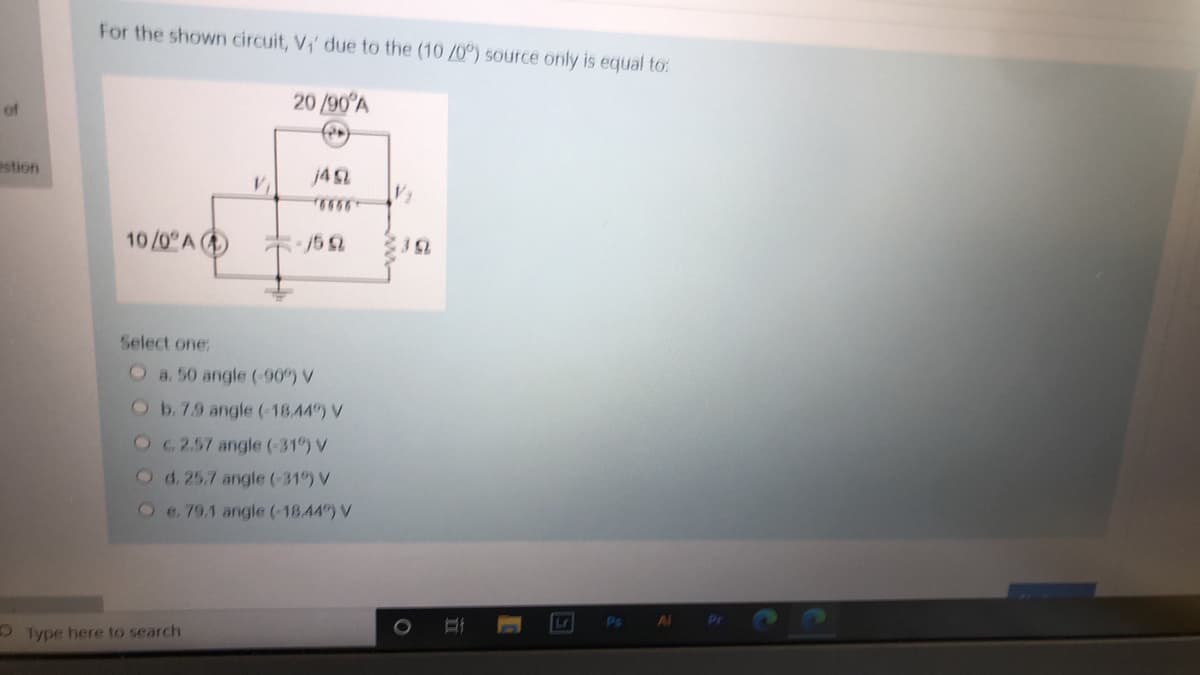 For the shown circuit, V,' due to the (10 /0) source only is equal to:
20 /90 A
of
estion
j42
10/0 A
: /5 2
Select one:
a. 50 angle (-90") V
Ob.7.9 angle (-18.44) V
Oc2.57 angle (-31") V
O d.25.7 angle (-31") V
Oe. 79.1 angle (-18.44) V
Lr
Ps
Al
O Type here to search
