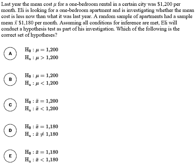 Last year the mean cost u for a one-bedroom rental in a certain city was S1,200 per
month. Eli is looking for a one-bedroom apartment and is investigating whether the mean
cost is less now than what it was last year. A random sample of apartments had a sample
mean I $1,180 per month. Assuming all conditions for inference are met, Eli will
conduct a hypothesis test as part of his investigation. Which of the following is the
correct set of hypotheses?
Họ : 4 = 1,200
Ha : µ > 1,200
A
Ho : µ = 1,200
B
H : µ < 1,200
Họ : E = 1,200
Ha : 5< 1,200
Ho : = 1,180
Ha :i + 1,180
D
Но : 3 1,180
Ha : E< 1,180
E
