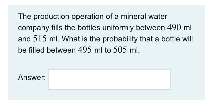 The production operation of a mineral water
company fills the bottles uniformly between 490 ml
and 515 ml. What is the probability that a bottle will
be filled between 495 ml to 505 ml.
Answer:
