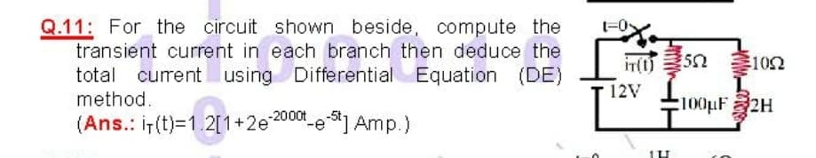 Q.11: For the circuit shown beside, compute the
transient current in each branch then deduce the
in(0)
102
total current using Differential Equation (DE)
method.
12V
:100pF 2H
(Ans.: i-(t)=1.2[1+2e200e] Amp.)
