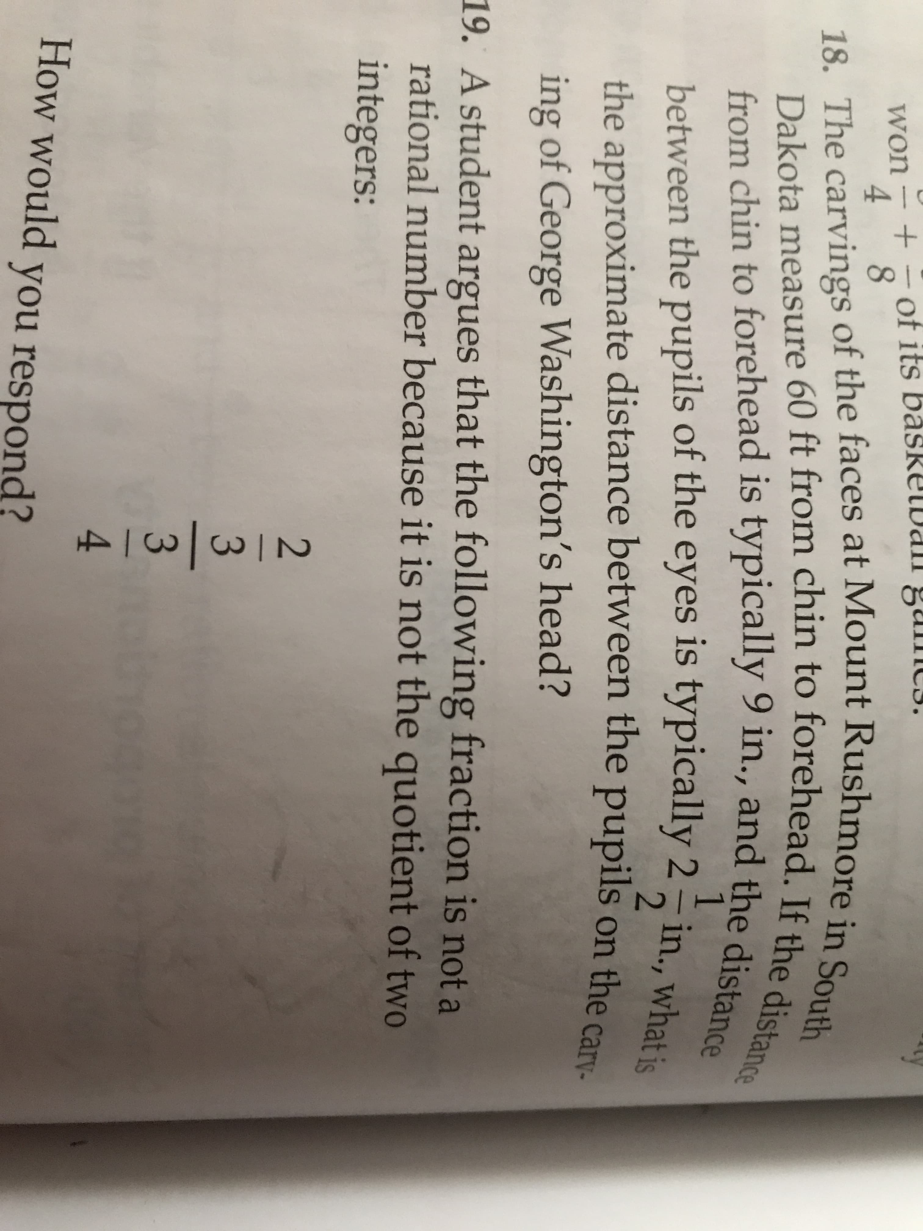 of its basRELDan gu mc3.
its båsRELDal.
won
4
18. The carvings of the faces at Mount Rushmore in South
Dakota measure 60 ft from chin to forehead. If the distance
from chin to forehead is typically 9 in., and the distance
between the pupils of the eyes is typically 2 in., what is
2.
the approximate distance between the pupils on the c
ing of George Washington's head?
19. A student argues that the following fraction is not a
rational number because it is not the quotient of two
integers:
3
4.
How would you res
respond?
