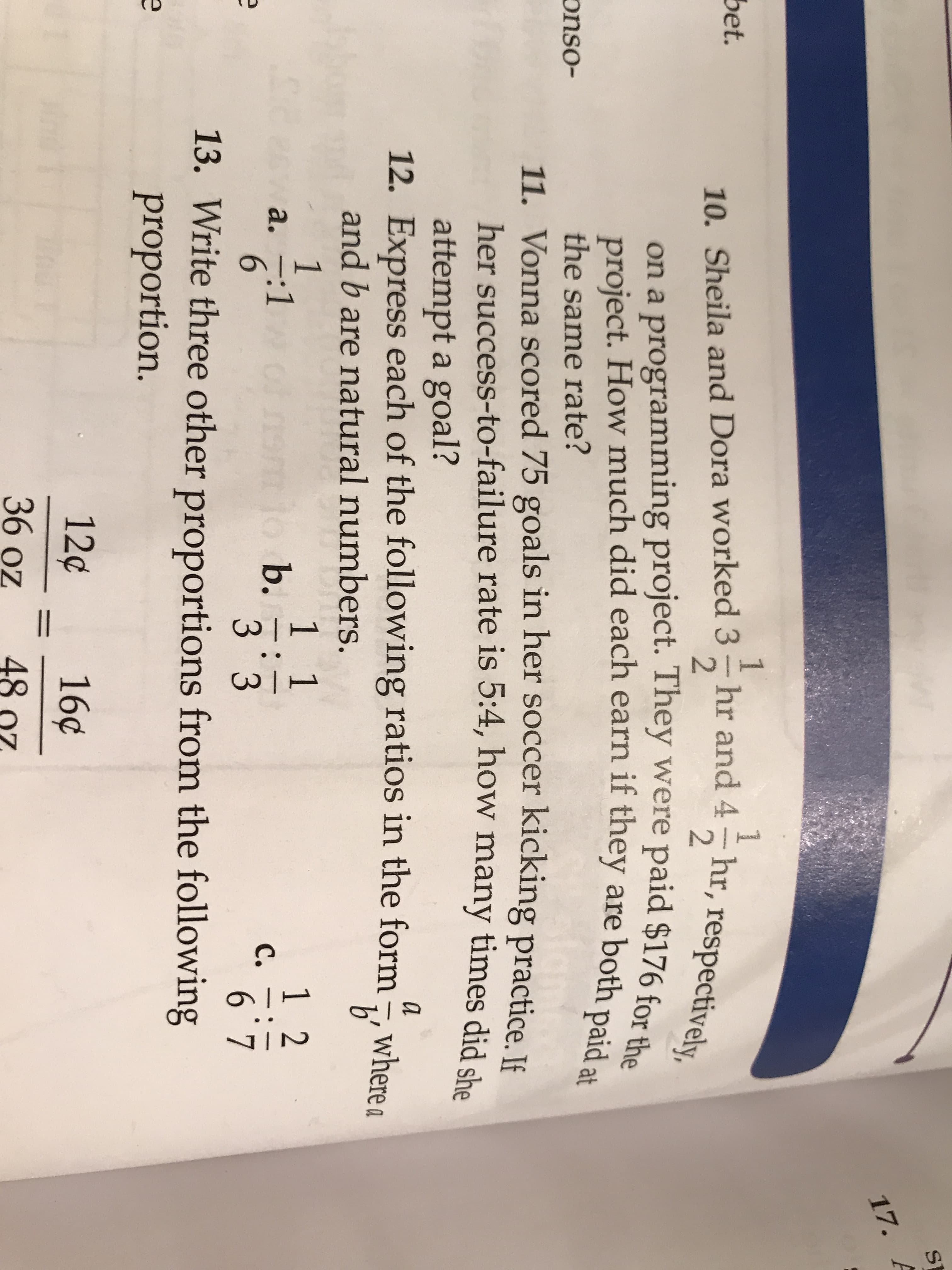 ST
17. A
1
-hr and 4 hr, respectively,
bet.
10. Sheila and Dora worked 3
2.
on a programming project. They were paid $176 for a
project. How much did each earn if they are both paid at
the same rate?
11. Vonna scored 75 goals in her soccer kicking practice. Jf
her success-to-failure rate is 5:4, how many times did sho
attempt a goal?
12. Express each of the following ratios in the form, where a
and b are natural numbers.
b'
1 1
b.
3 3
13. Write three other proportions from the following
12
a. -:1
6.
C.
proportion.
12¢
16¢
%D
36 oz
48
