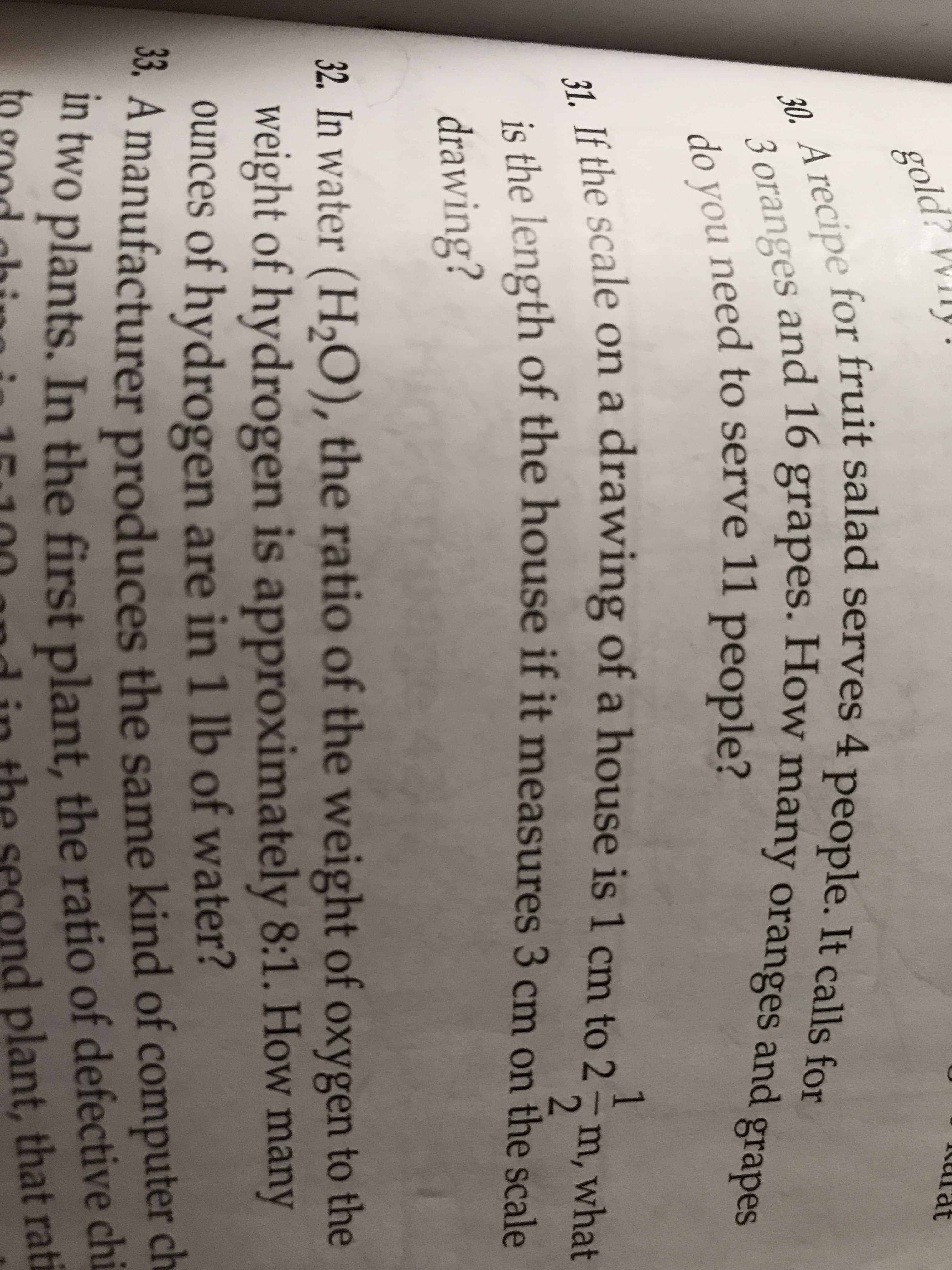 gold? Wily.
Kurat
for fruit salad serves 4 people. It calls for
30. A recipe
3 oranges and 16 grapes. How many oranges and g
do you need to serve 11 people?
Ié the scale on a drawing of a house is 1 cm to 2–m, what
is the length of the house if it measures 3 cm on the scale
drawing?
32. In water (H,0), the ratio of the weight of oxygen to the
weight of hydrogen is approximately 8:1. How many
ounces of hydrogen are in 1 lb of water?
33. A manufacturer produces the sam
e kind of computer ch
ul two plants. In the first plant, the ratio of defective chi
ond plant, that rati
