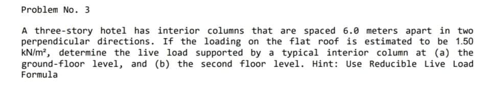 Problem No. 3
A three-story hotel has interior columns that are spaced 6.0 meters apart in two
perpendicular directions. If the loading on the flat roof is estimated to be 1.50
kN/m?, determine the live load supported by a typical interior column at (a) the
ground-floor level, and (b) the second floor level. Hint: Use Reducible Live Load
Formula
