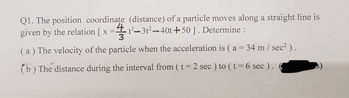 Q1. The position coordinațe (distance) of a particle moves along a straight line is
given by the relation [ x =
t-3t2-40t+50 ]. Determine :
!!
(a) The velocity of the particle when the acceleration is ( a = 34 m/ sec2).
%3D
(b) The distance during the interval from ( t = 2 sec ) to ( t= 6 sec ).
