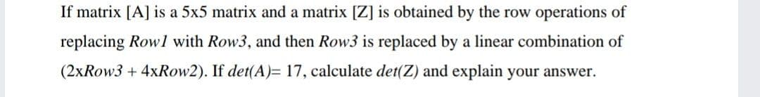 If matrix [A] is a 5x5 matrix and a matrix [Z] is obtained by the row operations of
replacing Rowl with Row3, and then Row3 is replaced by a linear combination of
(2xRow3 + 4xRow2). If det(A)= 17, calculate det(Z) and explain your answer.
