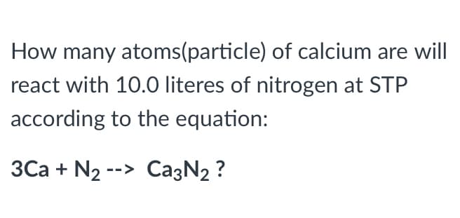 How many atoms(particle) of calcium are will
react with 10.0 literes of nitrogen at STP
according to the equation:
3Ca + N2 --> CazN2 ?
