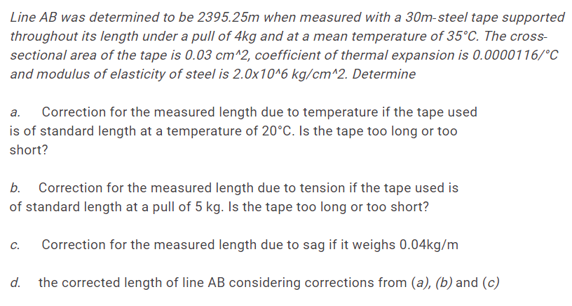 Line AB was determined to be 2395.25m when measured with a 30m-steel tape supported
throughout its length under a pull of 4kg and at a mean temperature of 35°C. The cross-
sectional area of the tape is 0.03 cm^2, coefficient of thermal expansion is 0.0000116/°C
and modulus of elasticity of steel is 2.0x10^6 kg/cm^2. Determine
а.
Correction for the measured length due to temperature if the tape used
is of standard length at a temperature of 20°C. Is the tape too long or too
short?
b.
Correction for the measured length due to tension if the tape used is
of standard length at a pull of 5 kg. Is the tape too long or too short?
C.
Correction for the measured length due to sag if it weighs 0.04kg/m
d.
the corrected length of line AB considering corrections from (a), (b) and (c)
