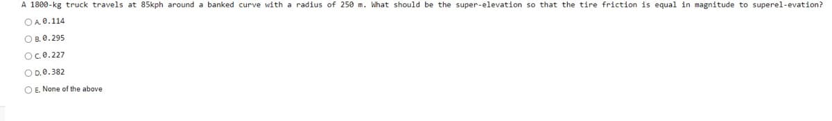 A 1800-kg truck travels at 85kph around a banked curve with a radius of 250 m. What should be the super-elevation so that the tire friction is equal in magnitude to superel-evation?
OA 0.114
О в. е.295
Oce.227
O D.0.382
O E. None of the above
