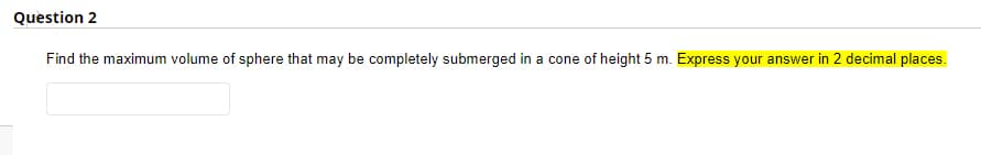Question 2
Find the maximum volume of sphere that may be completely submerged in a cone of height 5 m. Express your answer in 2 decimal places.
