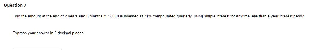 Question 7
Find the amount at the end of 2 years and 6 months if P2,000 is invested at 71% compounded quarterly, using simple interest for anytime less than a year interest period.
Express your answer in 2 decimal places.
