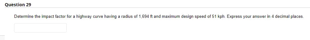 Question 29
Determine the impact factor for a highway curve having a radius of 1,694 ft and maximum design speed of 51 kph. Express your answer in 4 decimal places.
