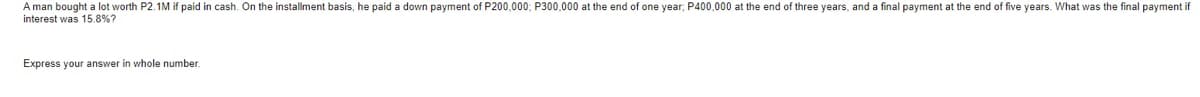 A man bought a lot worth P2.1M if paid in cash. On the installment basis, he paid a down payment of P200,000; P300,000 at the end of one year; P400,000 at the end of three years, and a final payment at the end of five years. What was the final payment if
interest was 15.8%?
Express your answer in whole number.
