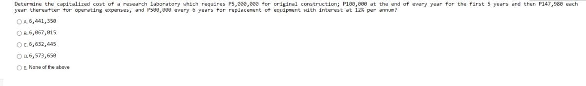 Determine the capitalized cost of a research laboratory which requires P5,000,000 for original construction; P100,000 at the end of every year for the first 5 years and then P147,980 each
year thereafter for operating expenses, and P500,000 every 6 years for replacement of equipment with interest at 12% per annum?
OA 6,441,350
O B. 6,067,015
OC.6,632,445
O D.6,573,650
O E. None of the above
