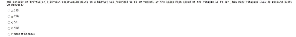 The density of traffic in a certain observation point on a highway was recorded to be 30 veh/km. If the space mean speed of the vehicle is 50 kph, how many vehicles will be passing every
20 minutes?
OA 255
O B. 750
OC. 50
O D. 500
O E. None of the above
