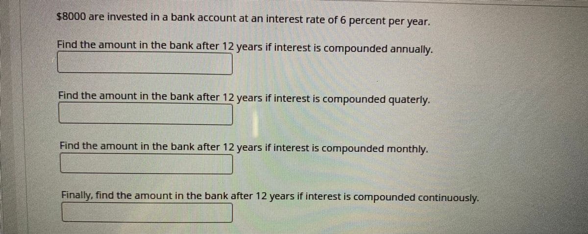 $8000 are invested in a bank account at an interest rate of 6 percent per year.
Find the amount in the bank after 12 years if interest is compounded annually.
Find the amount in the bank after 12 years if interest is compounded quaterly.
Find the amount in the bank after 12 years if interest is compounded monthly.
Finally, find the amount in the bank after 12 years if interest is compounded continuously.
