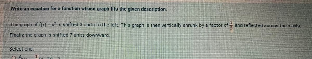 Write an equation for a function whose graph fits the given description.
The graph of f(x) - x is shifted 3 units to the left. This groph is then vertically shrunk by a factor
of
and reflected across the x-axis.
Finally the graph is shifted 7 units downward.
Select one:
