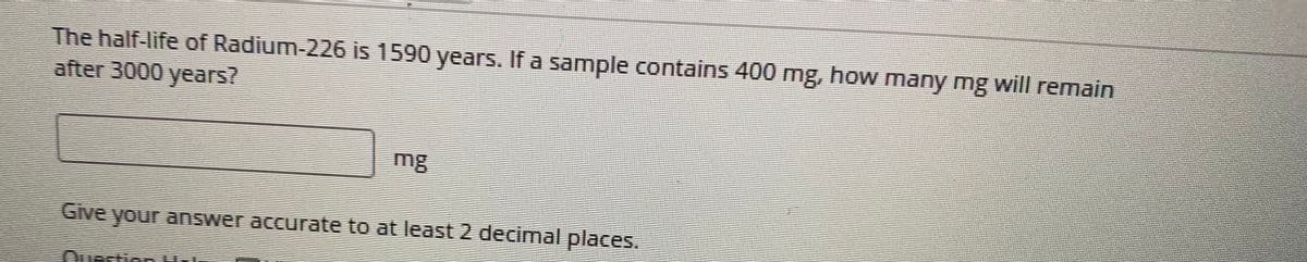 The half-life of Radium-226 is 1590 years. If a sample contains 400 mg, how many mg will remain
after 3000 years?
mg
Give your answer accurate to at least 2 decimal places.
क
