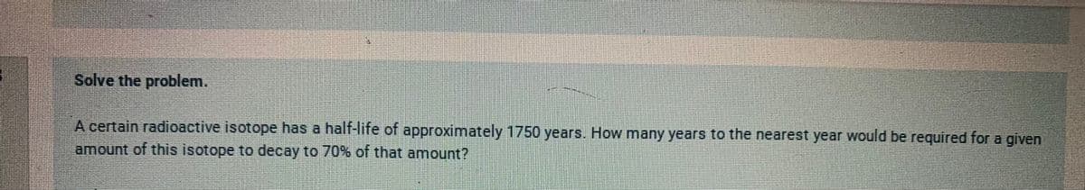 Solve the problem.
A certain radioactive isotope has a half-life of approximately 1750 years. How many years to the nearest year would be required for a given
amount of this isotope to decay to 70% of that amount?
