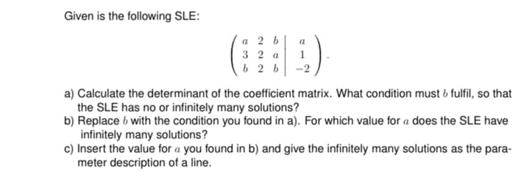 Given is the following SLE:
a 2 b
32 a
b2b
a
1.).
a) Calculate the determinant of the coefficient matrix. What condition must b fulfil, so that
the SLE has no or infinitely many solutions?
b) Replace with the condition you found in a). For which value for a does the SLE have
infinitely many solutions?
c) Insert the value for a you found in b) and give the infinitely many solutions as the para-
meter description of a line.