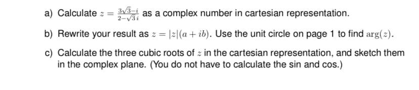 3√3-i
as a complex number in cartesian representation.
2-√3i
b) Rewrite your result as z = |z|(a + ib). Use the unit circle on page 1 to find arg(z).
c) Calculate the three cubic roots of z in the cartesian representation, and sketch them
in the complex plane. (You do not have to calculate the sin and cos.)
a) Calculate z
=