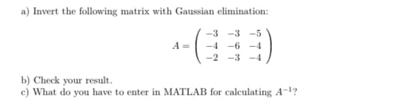 a) Invert the following matrix with Gaussian elimination:
-3 -3 -5
-4-6-4
-2 -3 -4
A=
b) Check your result.
c) What do you have to enter in MATLAB for calculating A-¹?