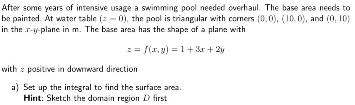 After some years of intensive usage a swimming pool needed overhaul. The base area needs to
be painted. At water table (z = 0), the pool is triangular with corners (0,0), (10,0), and (0, 10)
in the x-y-plane in m. The base area has the shape of a plane with
z = f(x, y) = 1+3x + 2y
with z positive in downward direction
a) Set up the integral to find the surface area.
Hint: Sketch the domain region D first
