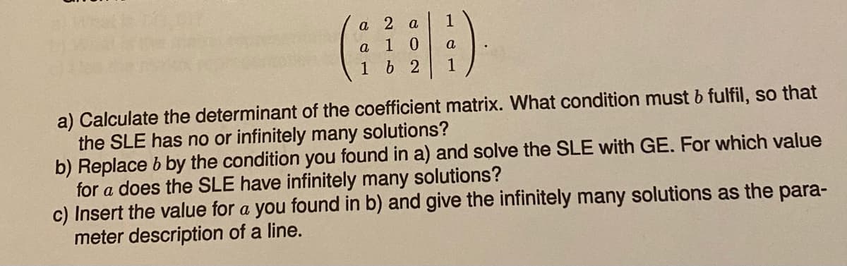 a 2 a
a
10
162
1
a
1
a) Calculate the determinant of the coefficient matrix. What condition must b fulfil, so that
the SLE has no or infinitely many solutions?
b) Replace b by the condition you found in a) and solve the SLE with GE. For which value
for a does the SLE have infinitely many solutions?
c) Insert the value for a you found in b) and give the infinitely many solutions as the para-
meter description of a line.