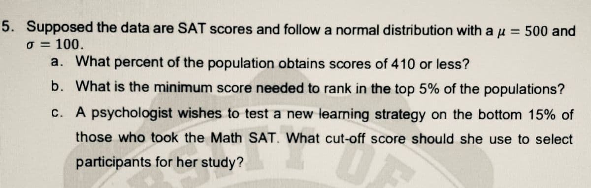 5. Supposed the data are SAT scores and follow a normal distribution with a u = 500 and
O = 100.
a. What percent of the population obtains scores of 410 or less?
%3D
b. What is the minimum score needed to rank in the top 5% of the populations?
c. A psychologist wishes to test a new learning strategy on the bottom 15% of
those who took the Math SAT. What cut-off score should she use to select
participants for her study?
