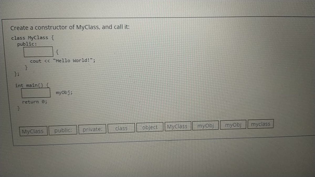 Create a constructor of MyClass, and call it:
class MyClass {
public:
cout <« "Hello World!";
};
int main() {
myObj;
return 0;
MyClass
public:
private:
class
object
МуClass
myObj
myObj
myclass
