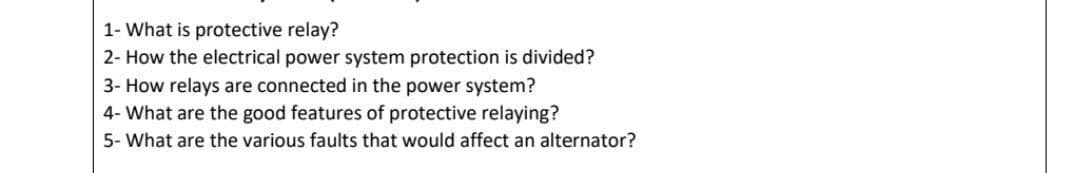 1- What is protective relay?
2- How the electrical power system protection is divided?
3- How relays are connected in the power system?
4- What are the good features of protective relaying?
5- What are the various faults that would affect an alternator?
