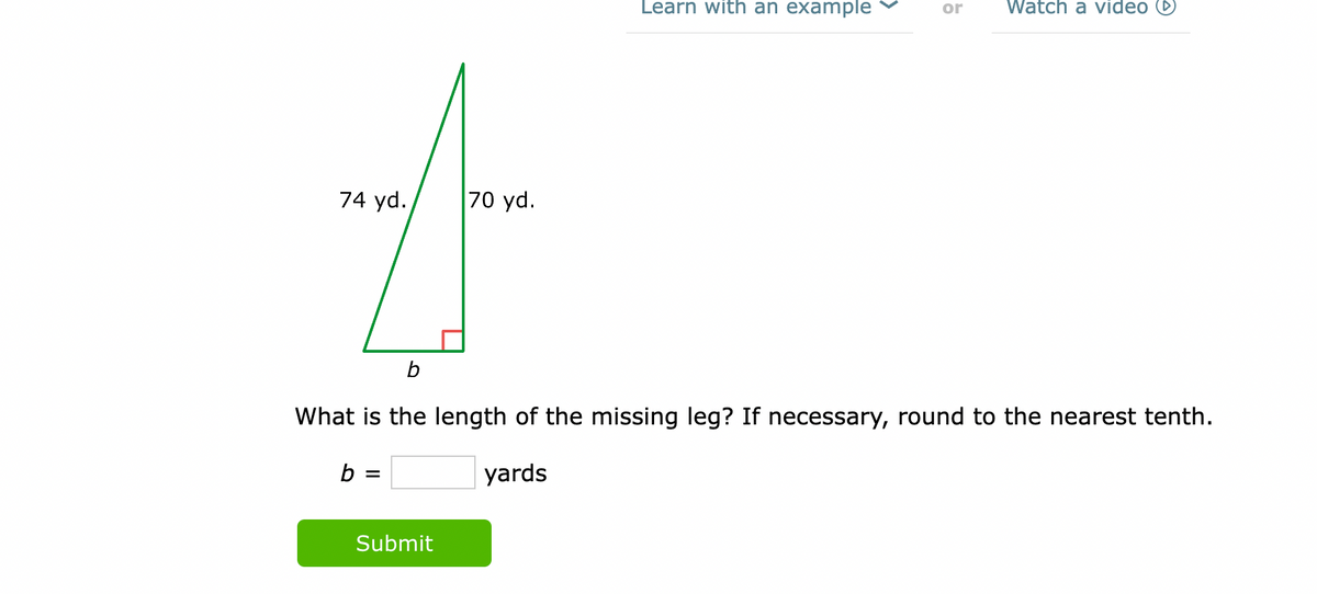 74 yd.
b =
70 yd.
Submit
Learn with an example
b
What is the length of the missing leg? If necessary, round to the nearest tenth.
yards
or Watch a video