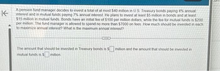 K
A pension fund manager decides to invest a total of at most $40 million in US Treasury bonds paying 4% annual
interest and in mutual funds paying 7% annual interest. He plans to invest at least $5 million in bonds and at least
$15 million in mutual funds. Bonds have an initial fee of $100 per million dollars, while the fee for mutual funds is $200
per million. The fund manager is allowed to spend no more than $7000 on fees. How much should be invested in each
to maximize annual interest? What is the maximum annual interest?
CELOS
The amount that should be invested in Treasury bonds is $ million and the amount that should be invested in
mutual funds is $ million