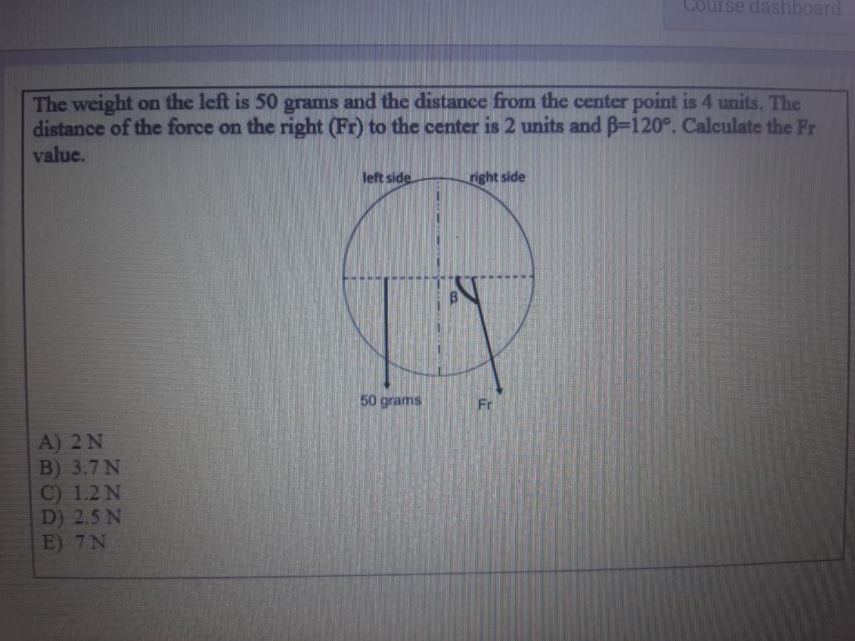 Course dashboard
The weight on the left is 50 grams and the distance from the center point is 4 units. The
distance of the force on the right (Fr) to the center is 2 units and B-120°. Calculate the Fr
value.
left side.
right side
50 grams
Fr
A) 2 N
B) 3.7 N
C) 1.2 N
D) 2.5 N
E) 7N
